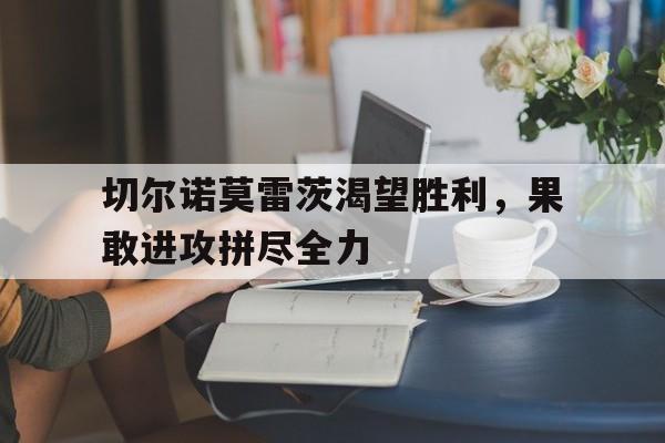 安博体育官方-包含切尔诺莫雷茨渴望胜利，果敢进攻拼尽全力的词条
