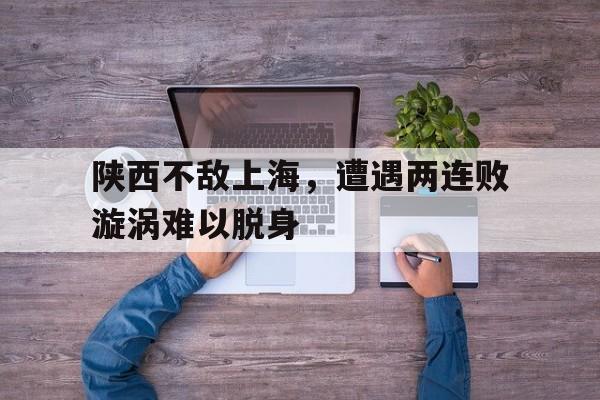 安博体育入口-陕西不敌上海，遭遇两连败漩涡难以脱身